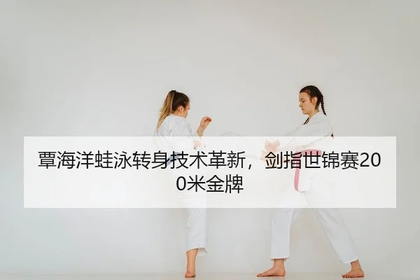覃海洋蛙泳转身技术革新，剑指世锦赛200米金牌
